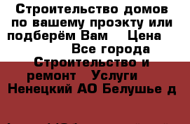 Строительство домов по вашему проэкту или подберём Вам  › Цена ­ 12 000 - Все города Строительство и ремонт » Услуги   . Ненецкий АО,Белушье д.